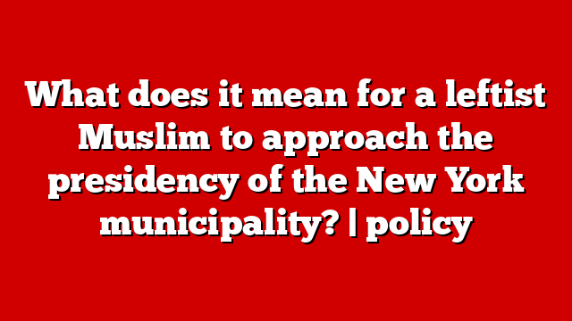 What does it mean for a leftist Muslim to approach the presidency of the New York municipality? | policy