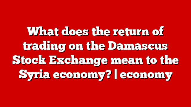 What does the return of trading on the Damascus Stock Exchange mean to the Syria economy? | economy