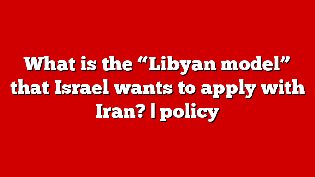 What is the “Libyan model” that Israel wants to apply with Iran? | policy