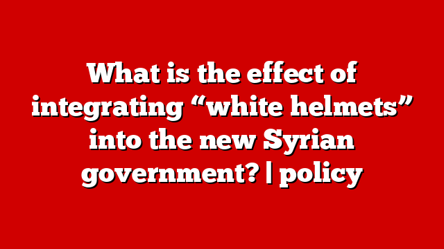 What is the effect of integrating “white helmets” into the new Syrian government? | policy