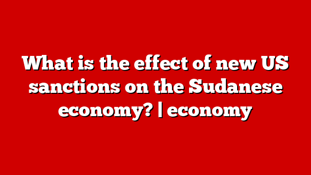 What is the effect of new US sanctions on the Sudanese economy? | economy