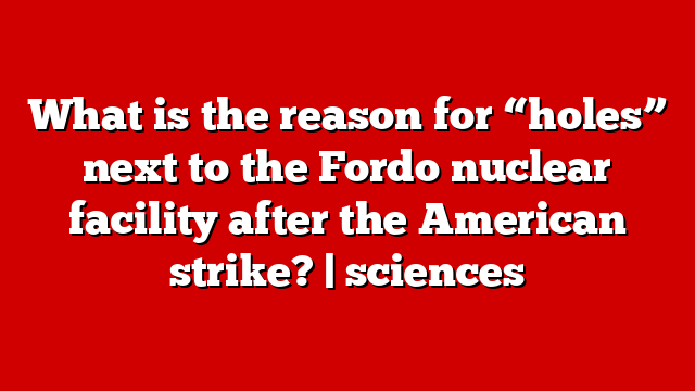 What is the reason for “holes” next to the Fordo nuclear facility after the American strike? | sciences