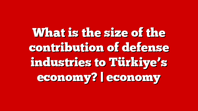 What is the size of the contribution of defense industries to Türkiye’s economy? | economy