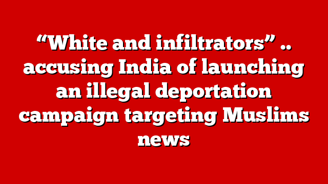 “White and infiltrators” .. accusing India of launching an illegal deportation campaign targeting Muslims news