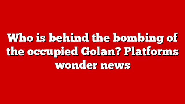 Who is behind the bombing of the occupied Golan? Platforms wonder news