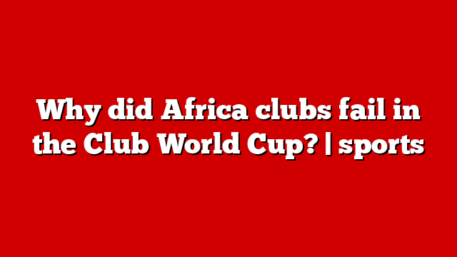 Why did Africa clubs fail in the Club World Cup? | sports