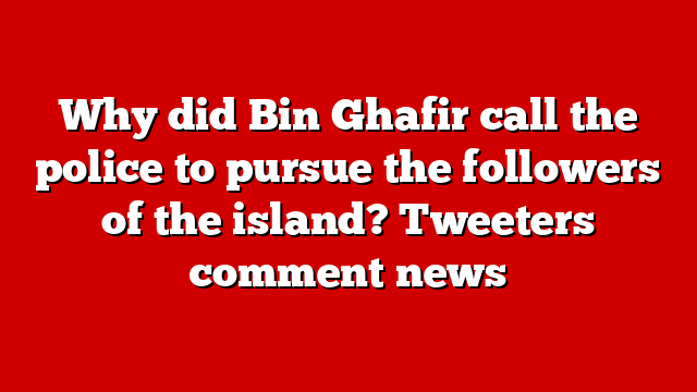 Why did Bin Ghafir call the police to pursue the followers of the island? Tweeters comment news