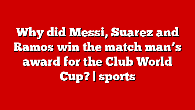 Why did Messi, Suarez and Ramos win the match man’s award for the Club World Cup? | sports