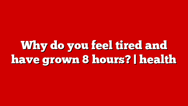 Why do you feel tired and have grown 8 hours? | health