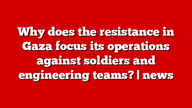 Why does the resistance in Gaza focus its operations against soldiers and engineering teams? | news