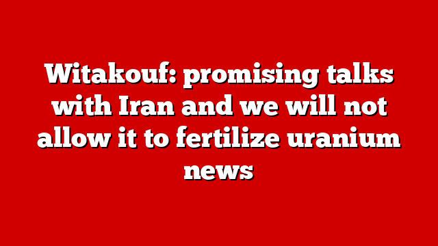 Witakouf: promising talks with Iran and we will not allow it to fertilize uranium news