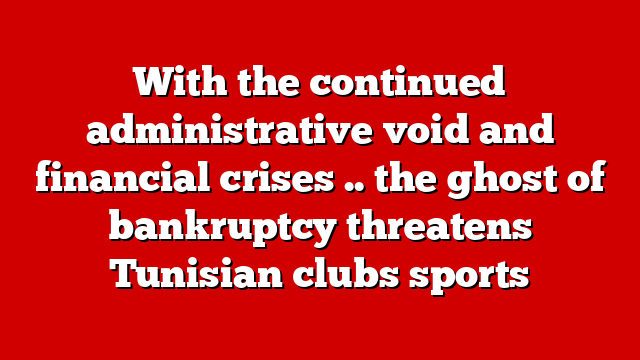 With the continued administrative void and financial crises .. the ghost of bankruptcy threatens Tunisian clubs sports