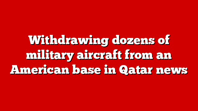 Withdrawing dozens of military aircraft from an American base in Qatar news