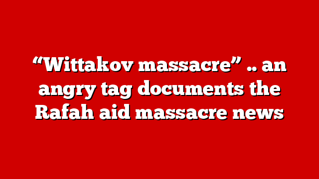 “Wittakov massacre” .. an angry tag documents the Rafah aid massacre news