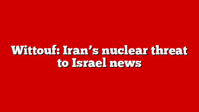 Wittouf: Iran’s nuclear threat to Israel news