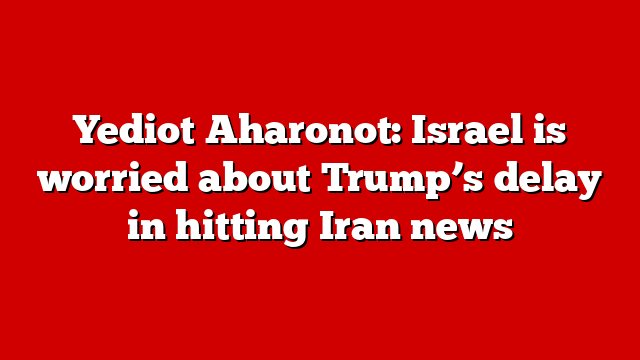 Yediot Aharonot: Israel is worried about Trump’s delay in hitting Iran news