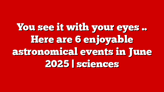 You see it with your eyes .. Here are 6 enjoyable astronomical events in June 2025 | sciences