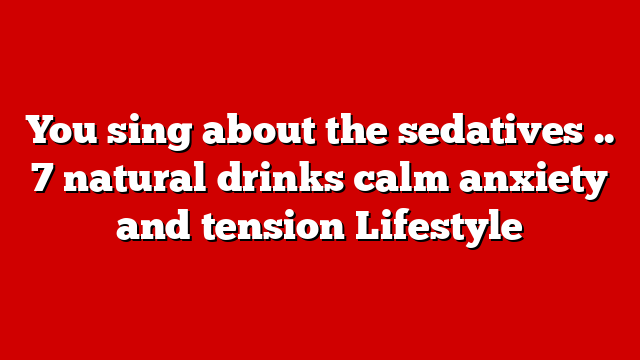 You sing about the sedatives .. 7 natural drinks calm anxiety and tension Lifestyle