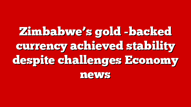 Zimbabwe’s gold -backed currency achieved stability despite challenges Economy news