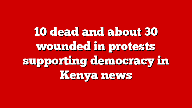 10 dead and about 30 wounded in protests supporting democracy in Kenya news