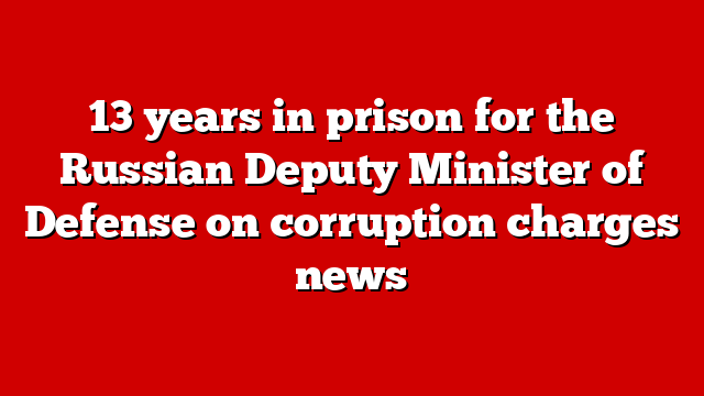 13 years in prison for the Russian Deputy Minister of Defense on corruption charges news