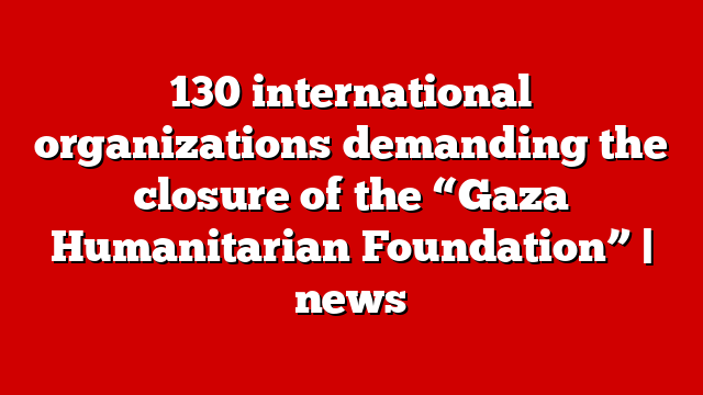 130 international organizations demanding the closure of the “Gaza Humanitarian Foundation” | news