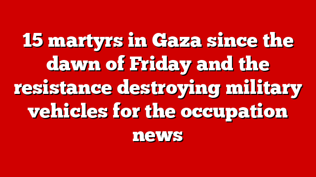15 martyrs in Gaza since the dawn of Friday and the resistance destroying military vehicles for the occupation news
