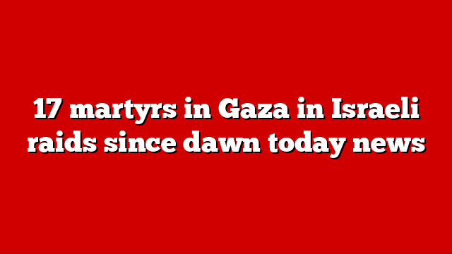 17 martyrs in Gaza in Israeli raids since dawn today news