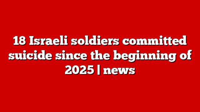 18 Israeli soldiers committed suicide since the beginning of 2025 | news