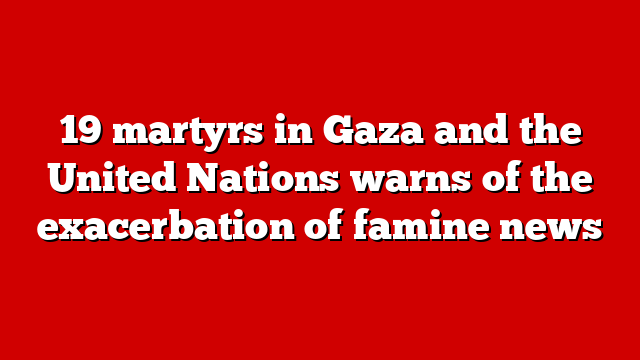 19 martyrs in Gaza and the United Nations warns of the exacerbation of famine news