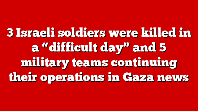 3 Israeli soldiers were killed in a “difficult day” and 5 military teams continuing their operations in Gaza news