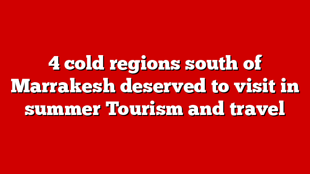 4 cold regions south of Marrakesh deserved to visit in summer Tourism and travel