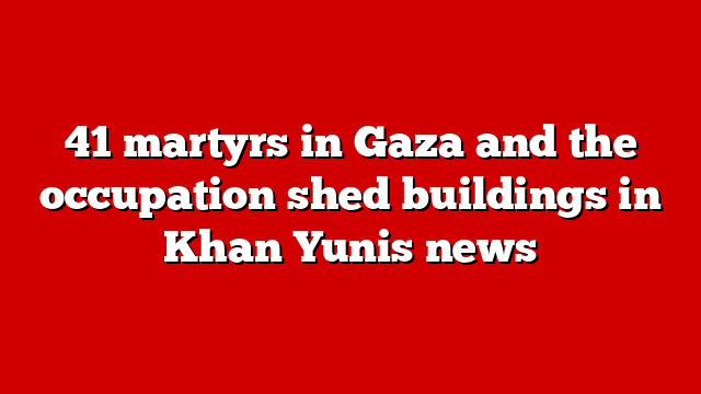 41 martyrs in Gaza and the occupation shed buildings in Khan Yunis news