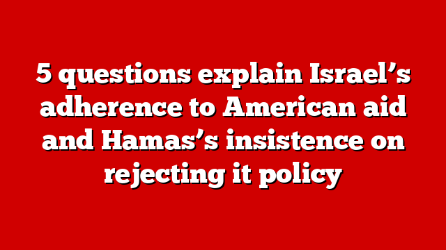 5 questions explain Israel’s adherence to American aid and Hamas’s insistence on rejecting it policy