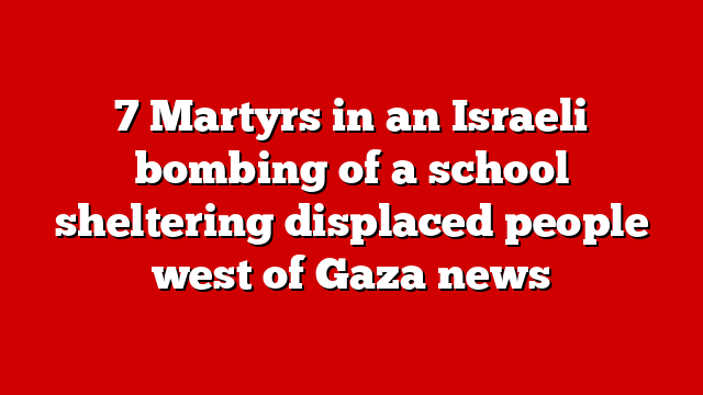 7 Martyrs in an Israeli bombing of a school sheltering displaced people west of Gaza news
