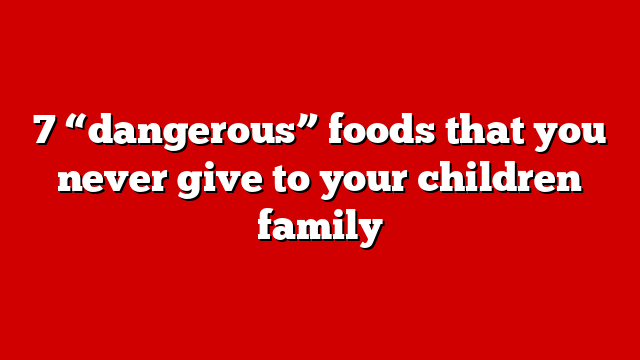 7 “dangerous” foods that you never give to your children family