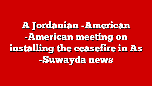 A Jordanian -American -American meeting on installing the ceasefire in As -Suwayda news