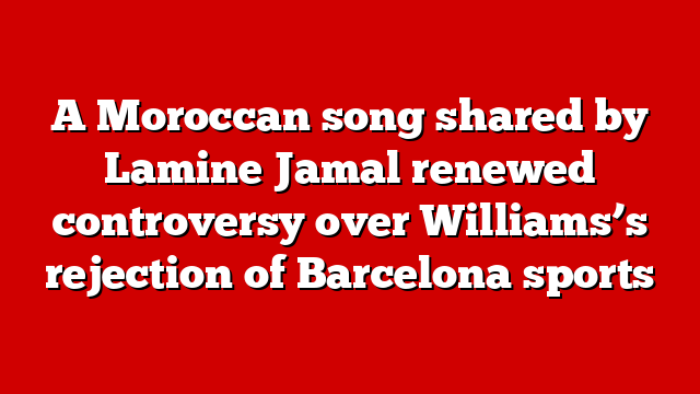 A Moroccan song shared by Lamine Jamal renewed controversy over Williams’s rejection of Barcelona sports