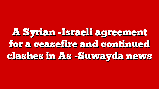 A Syrian -Israeli agreement for a ceasefire and continued clashes in As -Suwayda news