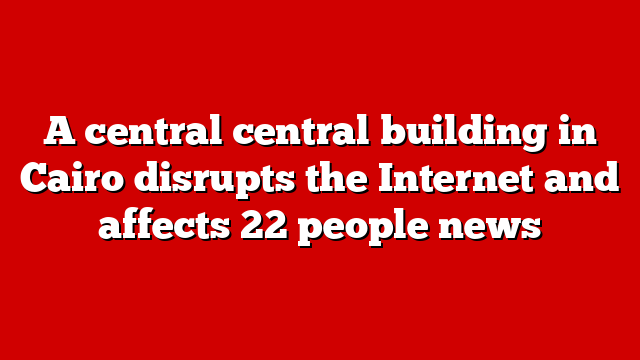 A central central building in Cairo disrupts the Internet and affects 22 people news