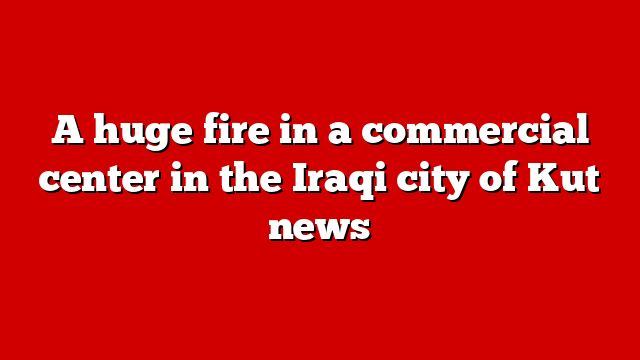 A huge fire in a commercial center in the Iraqi city of Kut news