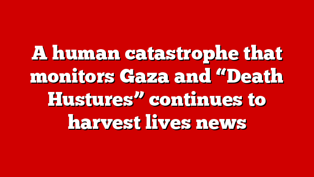 A human catastrophe that monitors Gaza and “Death Hustures” continues to harvest lives news