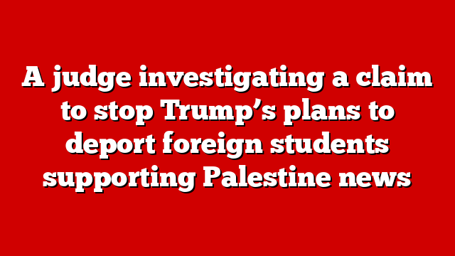 A judge investigating a claim to stop Trump’s plans to deport foreign students supporting Palestine news