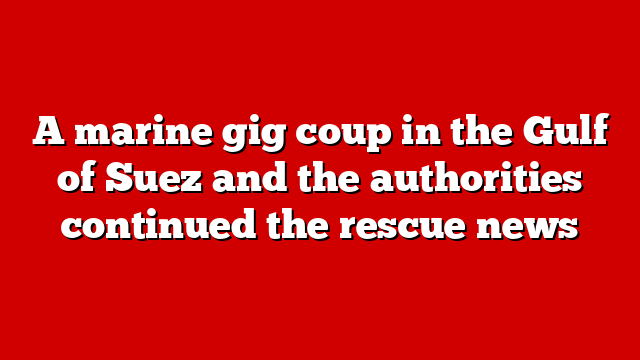 A marine gig coup in the Gulf of Suez and the authorities continued the rescue news