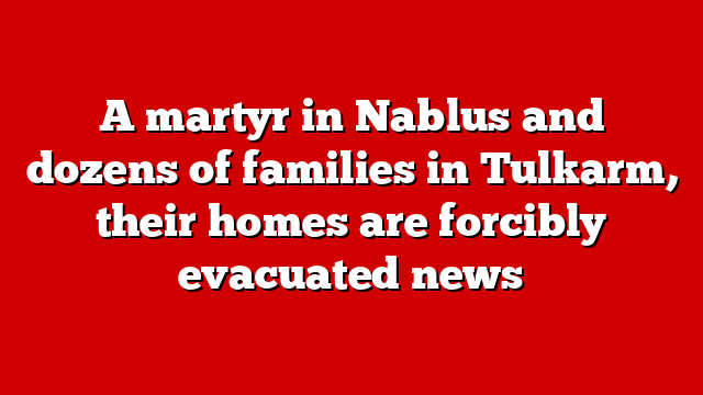 A martyr in Nablus and dozens of families in Tulkarm, their homes are forcibly evacuated news