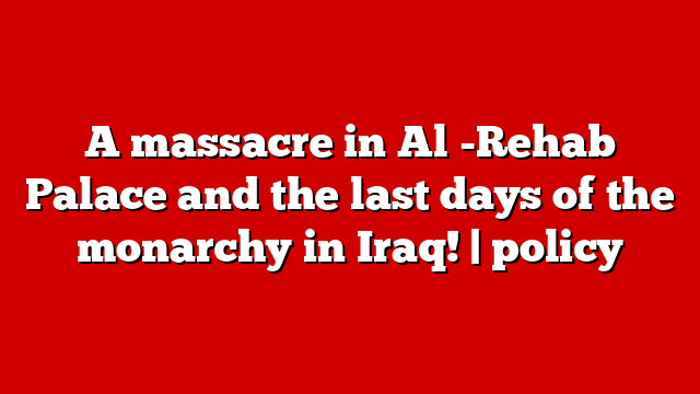A massacre in Al -Rehab Palace and the last days of the monarchy in Iraq! | policy
