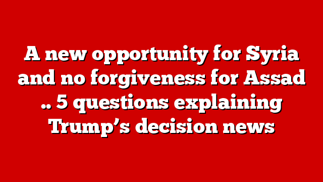 A new opportunity for Syria and no forgiveness for Assad .. 5 questions explaining Trump’s decision news