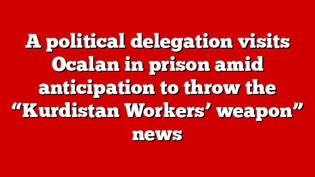 A political delegation visits Ocalan in prison amid anticipation to throw the “Kurdistan Workers’ weapon” news