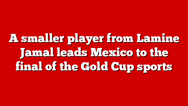 A smaller player from Lamine Jamal leads Mexico to the final of the Gold Cup sports