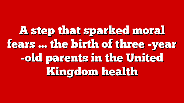 A step that sparked moral fears … the birth of three -year -old parents in the United Kingdom health
